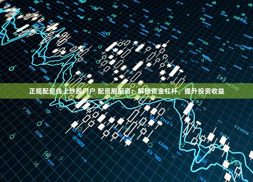 正规配资线上炒股门户 配资股配资：解锁资金杠杆，提升投资收益