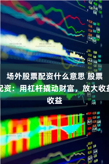 场外股票配资什么意思 股票配资：用杠杆撬动财富，放大收益