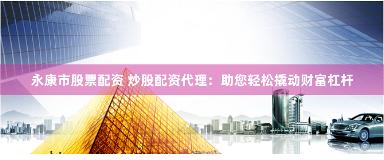 永康市股票配资 炒股配资代理：助您轻松撬动财富杠杆