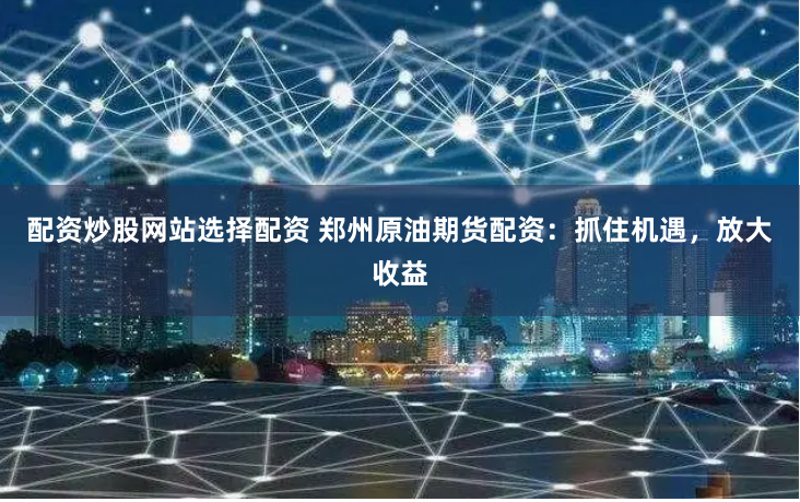 配资炒股网站选择配资 郑州原油期货配资：抓住机遇，放大收益