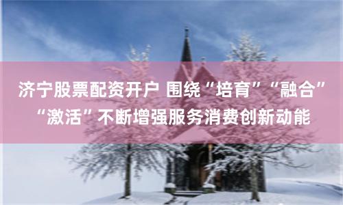 济宁股票配资开户 围绕“培育”“融合”“激活”不断增强服务消费创新动能