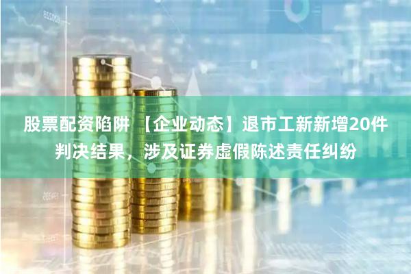 股票配资陷阱 【企业动态】退市工新新增20件判决结果，涉及证券虚假陈述责任纠纷