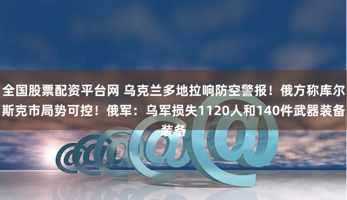 全国股票配资平台网 乌克兰多地拉响防空警报！俄方称库尔斯克市局势可控！俄军：乌军损失1120人和140件武器装备