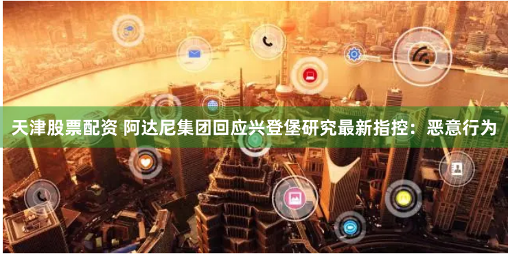 天津股票配资 阿达尼集团回应兴登堡研究最新指控：恶意行为