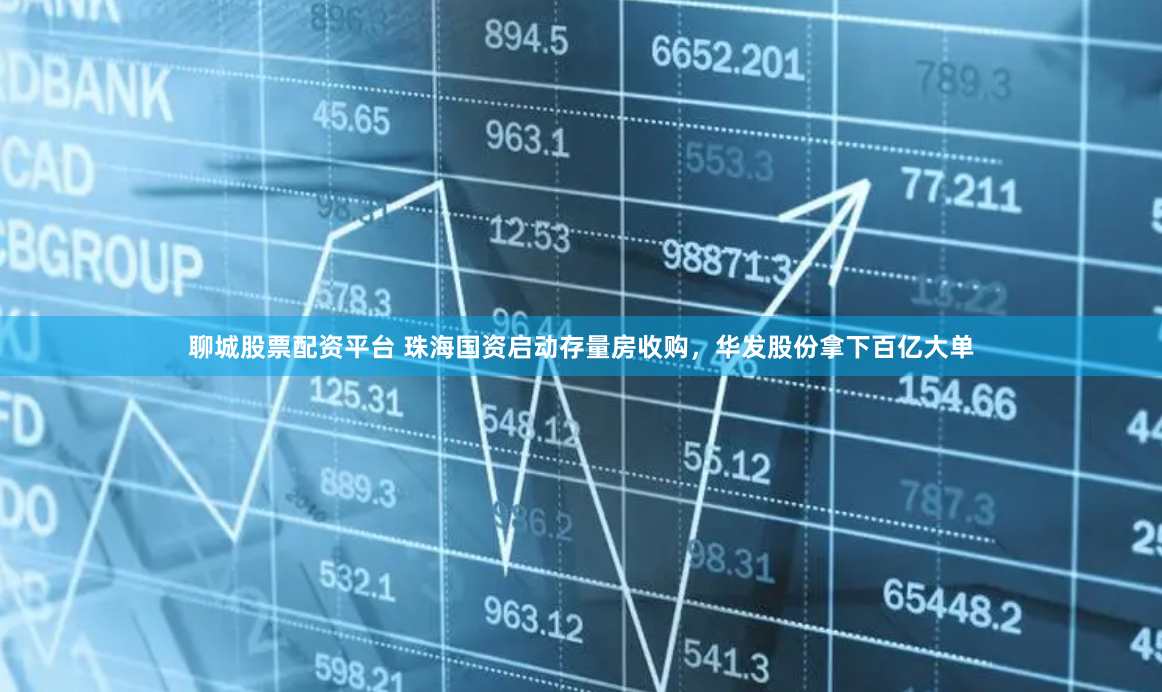 聊城股票配资平台 珠海国资启动存量房收购，华发股份拿下百亿大单