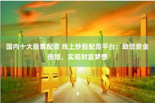 国内十大股票配资 线上炒股配资平台：助您资金倍增，实现财富梦想