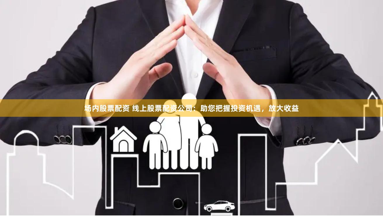 场内股票配资 线上股票配资公司：助您把握投资机遇，放大收益