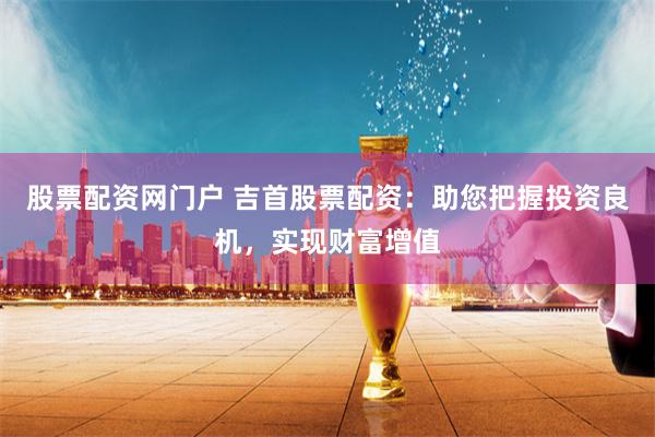 股票配资网门户 吉首股票配资：助您把握投资良机，实现财富增值
