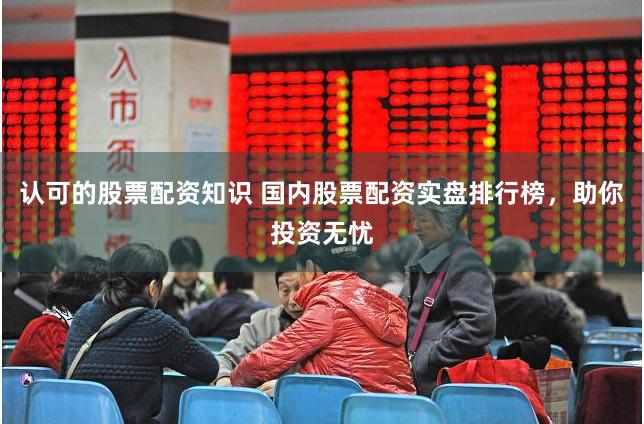 认可的股票配资知识 国内股票配资实盘排行榜，助你投资无忧