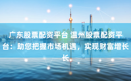 广东股票配资平台 温州股票配资平台：助您把握市场机遇，实现财富增长
