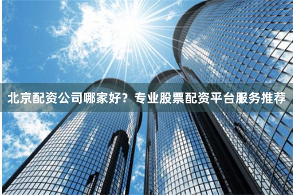 北京配资公司哪家好？专业股票配资平台服务推荐