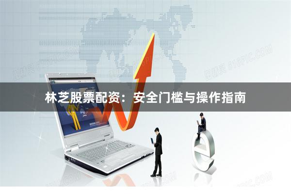 林芝股票配资：安全门槛与操作指南